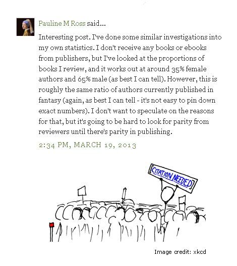 Comment by Pauline M Ross - Interesting post. I've done some similar investigations into my own statistics. I don't receive any books or ebooks from publishers, but I've looked at the proportions of books I review, and it works out at around 35% female authors and 65% male (as best I can tell). However, this is roughly the same ratio of authors currently published in fantasy (again, as best I can tell - it's not easy to pin down exact numbers). I don't want to speculate on the reasons for that, but it's going to be hard to look for parity from reviewers until there's parity in publishing - Stick figure underneath holding a sign saying Citation Needed. Image credit - xkcd